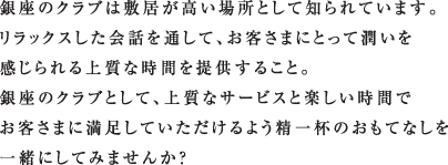 銀座のクラブは敷居が高い場所として知られています。
リラックスした会話を通して、お客さまにとって潤いを
感じられる上質な時間を提供すること。
銀座のクラブとして、上質なサービスと楽しい時間で
お客さまに満足していただけるよう精一杯のおもてなしを
一緒にしてみませんか？